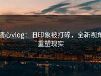 糖心vlog：旧印象被打碎，全新视角重塑现实