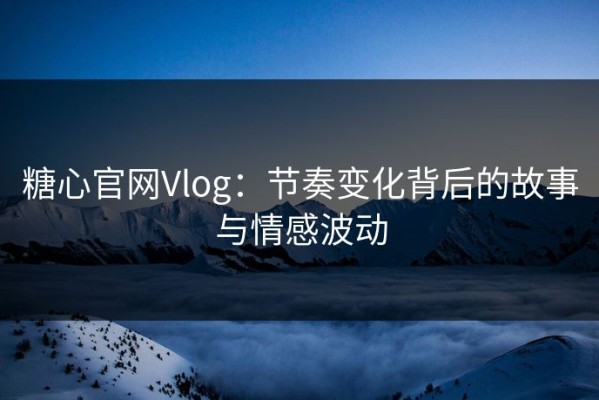 糖心官网Vlog：节奏变化背后的故事与情感波动