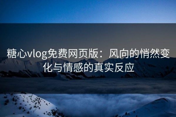 糖心vlog免费网页版：风向的悄然变化与情感的真实反应