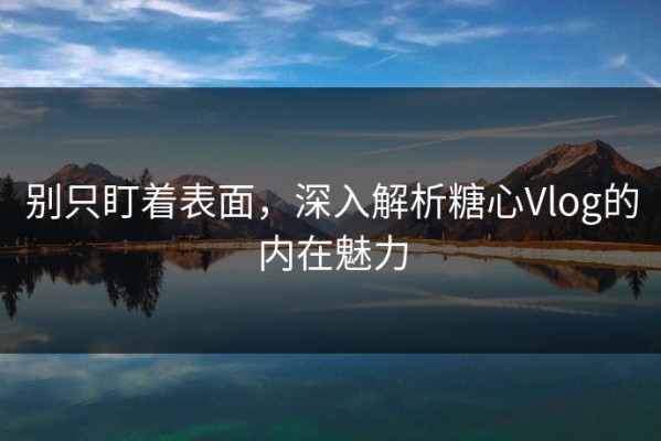 别只盯着表面，深入解析糖心Vlog的内在魅力
