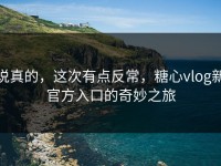 说真的，这次有点反常，糖心vlog新官方入口的奇妙之旅