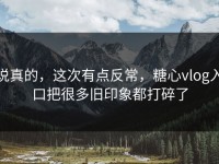 说真的，这次有点反常，糖心vlog入口把很多旧印象都打碎了