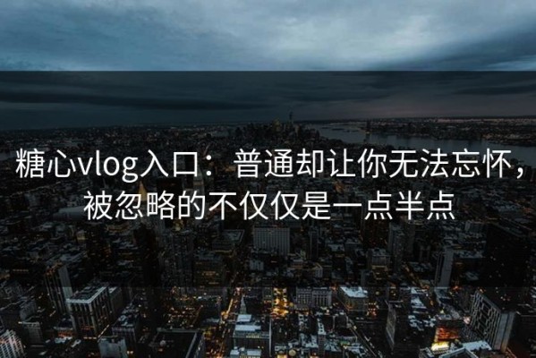 糖心vlog入口：普通却让你无法忘怀，被忽略的不仅仅是一点半点