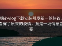 糖心vlog下载安装引发新一轮热议，看穿了原来的淡情，竟是一场情感盛宴