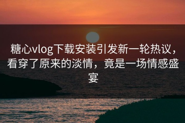 糖心vlog下载安装引发新一轮热议，看穿了原来的淡情，竟是一场情感盛宴