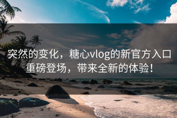 突然的变化，糖心vlog的新官方入口重磅登场，带来全新的体验！