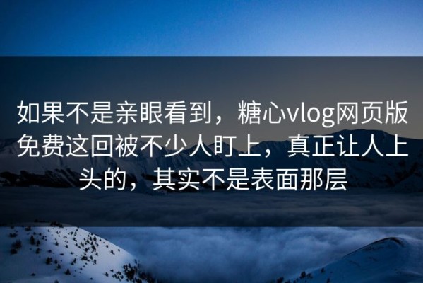 如果不是亲眼看到，糖心vlog网页版免费这回被不少人盯上，真正让人上头的，其实不是表面那层