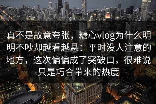 真不是故意夸张，糖心vlog为什么明明不吵却越看越悬：平时没人注意的地方，这次偏偏成了突破口，很难说只是巧合带来的热度