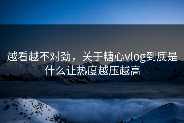 越看越不对劲，关于糖心vlog到底是什么让热度越压越高