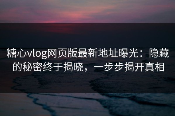 糖心vlog网页版最新地址曝光：隐藏的秘密终于揭晓，一步步揭开真相