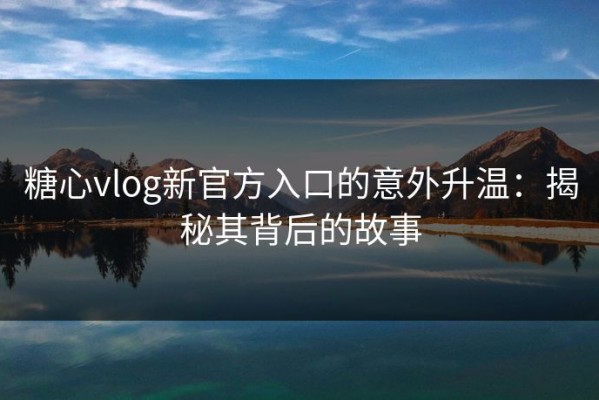 糖心vlog新官方入口的意外升温：揭秘其背后的故事