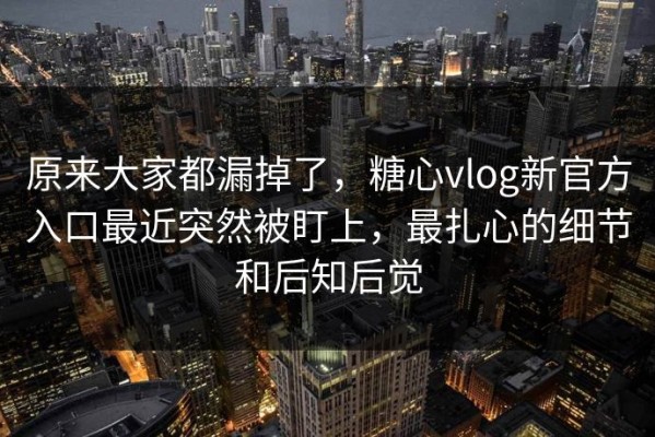 原来大家都漏掉了，糖心vlog新官方入口最近突然被盯上，最扎心的细节和后知后觉