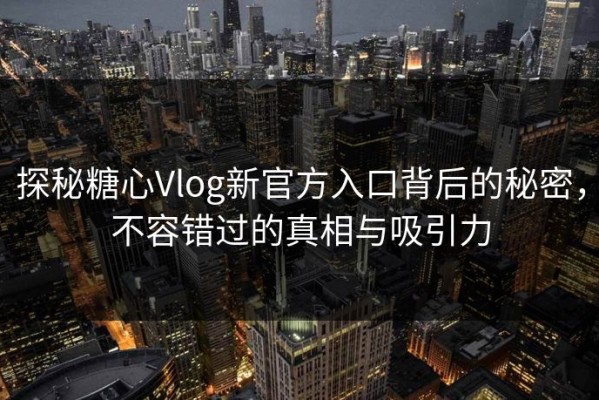 探秘糖心Vlog新官方入口背后的秘密，不容错过的真相与吸引力