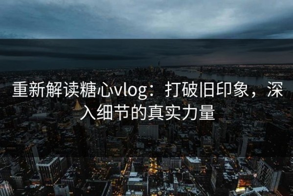 重新解读糖心vlog：打破旧印象，深入细节的真实力量