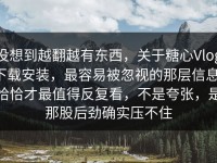 没想到越翻越有东西，关于糖心Vlog下载安装，最容易被忽视的那层信息，恰恰才最值得反复看，不是夸张，是那股后劲确实压不住
