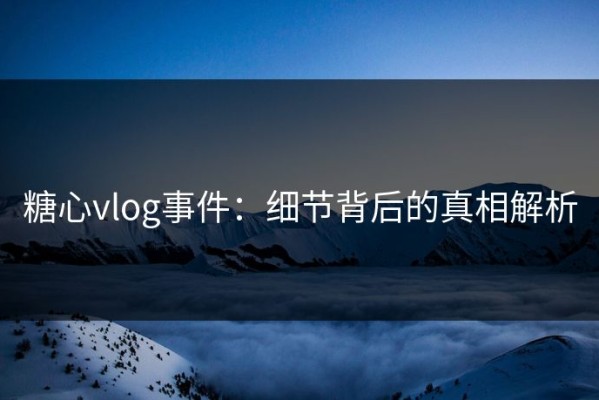 糖心vlog事件：细节背后的真相解析