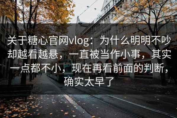 关于糖心官网vlog：为什么明明不吵却越看越悬，一直被当作小事，其实一点都不小，现在再看前面的判断，确实太早了