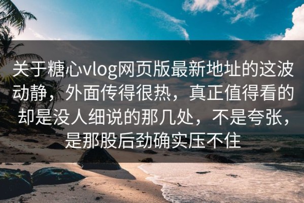 关于糖心vlog网页版最新地址的这波动静，外面传得很热，真正值得看的却是没人细说的那几处，不是夸张，是那股后劲确实压不住
