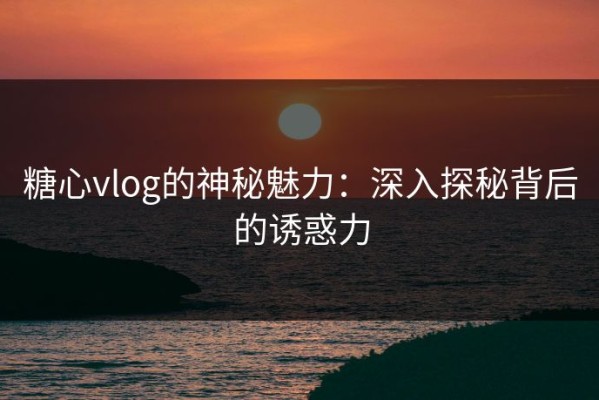 糖心vlog的神秘魅力：深入探秘背后的诱惑力