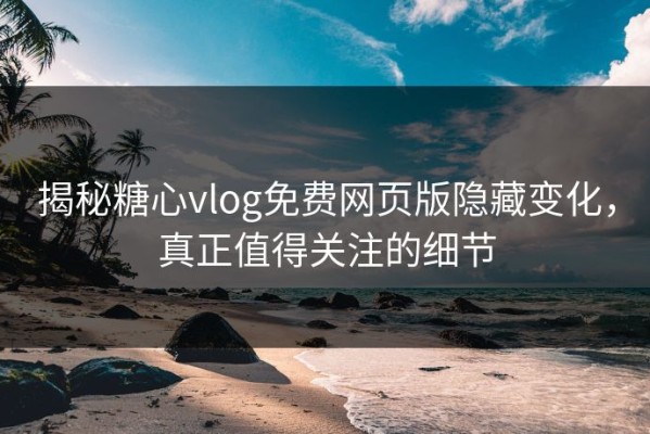 揭秘糖心vlog免费网页版隐藏变化，真正值得关注的细节