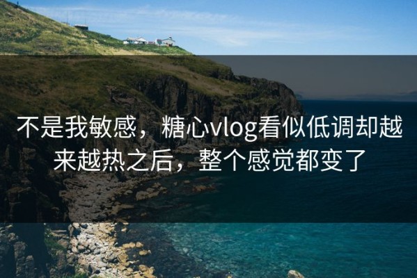 不是我敏感，糖心vlog看似低调却越来越热之后，整个感觉都变了