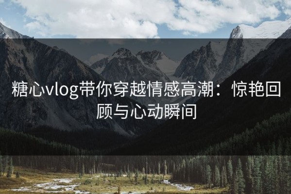 糖心vlog带你穿越情感高潮：惊艳回顾与心动瞬间