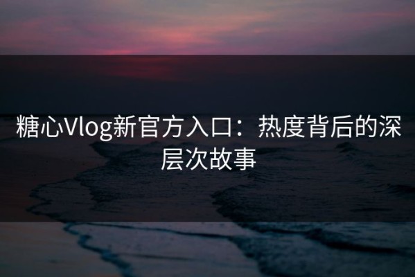 糖心Vlog新官方入口：热度背后的深层次故事