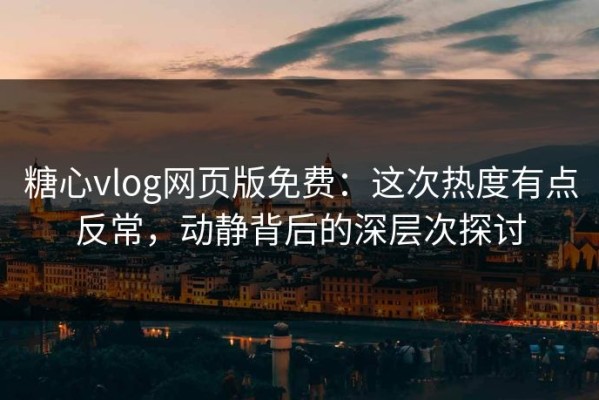 糖心vlog网页版免费：这次热度有点反常，动静背后的深层次探讨
