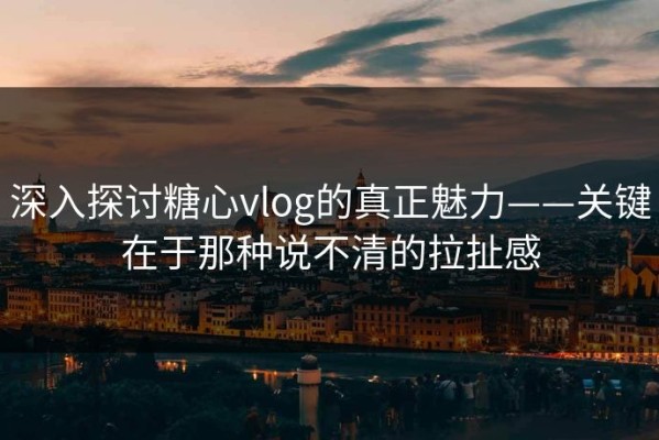 深入探讨糖心vlog的真正魅力——关键在于那种说不清的拉扯感