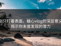 别只盯着表面，糖心vlog的深层意义揭示你未曾发现的潜力
