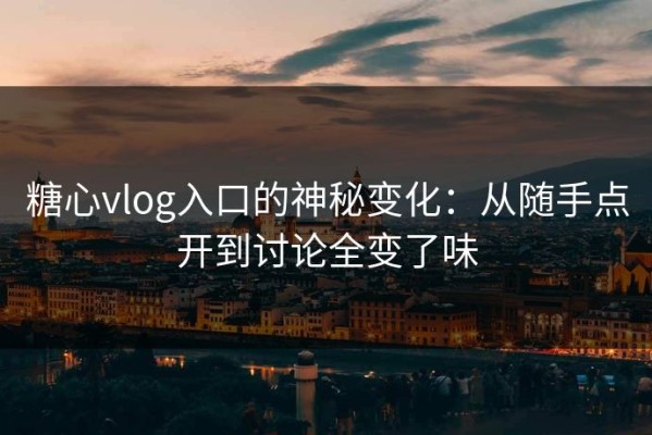 糖心vlog入口的神秘变化：从随手点开到讨论全变了味