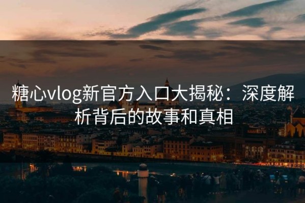 糖心vlog新官方入口大揭秘：深度解析背后的故事和真相