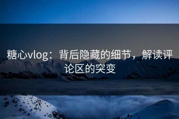 糖心vlog：背后隐藏的细节，解读评论区的突变