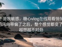 不是我敏感，糖心vlog在线观看悄悄把风向带偏了之后，整个感觉都变了，越想越不对劲