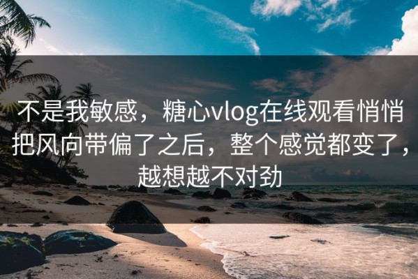 不是我敏感，糖心vlog在线观看悄悄把风向带偏了之后，整个感觉都变了，越想越不对劲