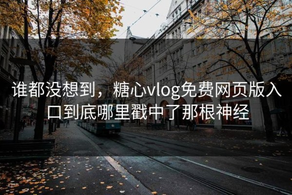 谁都没想到，糖心vlog免费网页版入口到底哪里戳中了那根神经