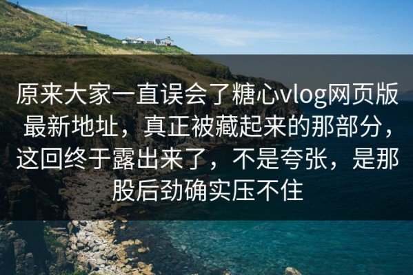 原来大家一直误会了糖心vlog网页版最新地址，真正被藏起来的那部分，这回终于露出来了，不是夸张，是那股后劲确实压不住