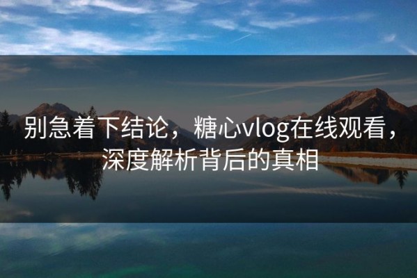 别急着下结论，糖心vlog在线观看，深度解析背后的真相