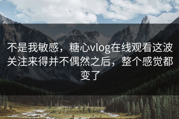 不是我敏感，糖心vlog在线观看这波关注来得并不偶然之后，整个感觉都变了