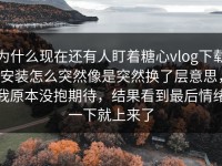 为什么现在还有人盯着糖心vlog下载安装怎么突然像是突然换了层意思，我原本没抱期待，结果看到最后情绪一下就上来了