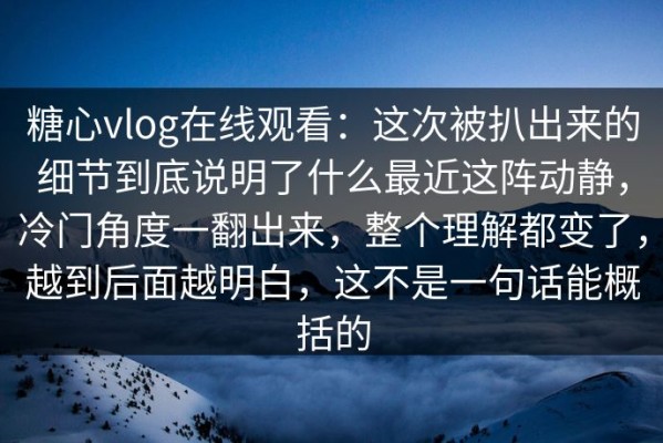 糖心vlog在线观看：这次被扒出来的细节到底说明了什么最近这阵动静，冷门角度一翻出来，整个理解都变了，越到后面越明白，这不是一句话能概括的