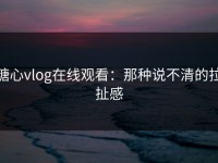 糖心vlog在线观看：那种说不清的拉扯感