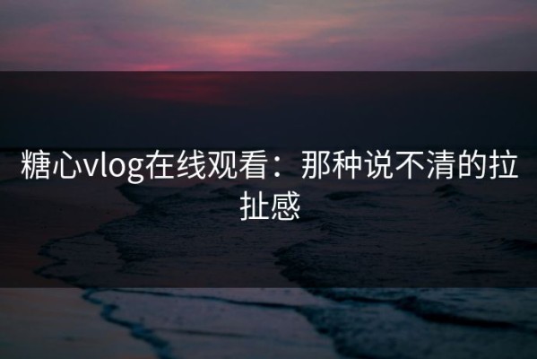 糖心vlog在线观看：那种说不清的拉扯感