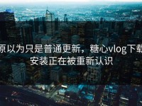 原以为只是普通更新，糖心vlog下载安装正在被重新认识
