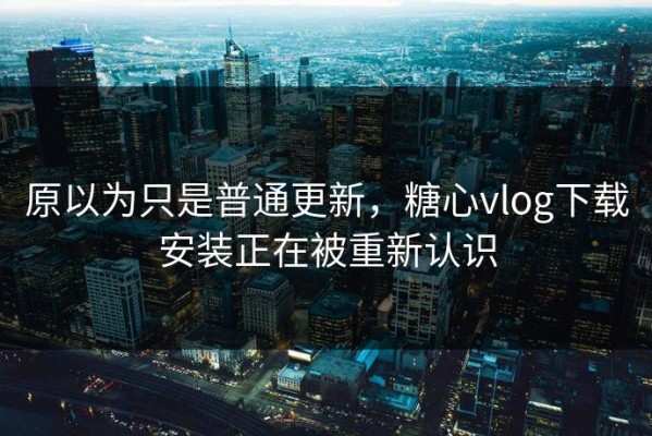 原以为只是普通更新，糖心vlog下载安装正在被重新认识