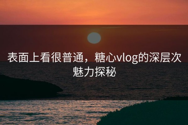 表面上看很普通，糖心vlog的深层次魅力探秘