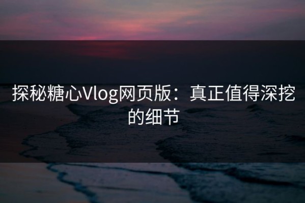 探秘糖心Vlog网页版：真正值得深挖的细节