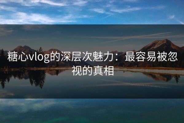 糖心vlog的深层次魅力：最容易被忽视的真相