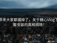 原来大家都漏掉了，关于糖心Vlog下载安装的真相揭晓！