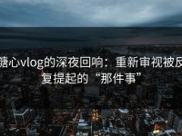 糖心vlog的深夜回响：重新审视被反复提起的“那件事”